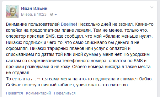 Внимание пользователей Beeline! Несколько дней не звонил. Какие-то копейки на предоплатном плане лежали. Тем не менее, только что, оператор прислал SMS, где сообщил, что мой баланс меньше нуля. Никаких подписок и чего-то, что само списывало бы деньги я не оформлял. Никаких тарифных планов или услуг с оплатой и списыванием по датам той или иной суммы у меня нет. По уродским сайтам со скармливанием телефонного номера, оплатой по SMS и прочими разводками я не хожу. Своего номера никогда в такие места не отдавал.То есть эта ****** сама меня на что-то подписала и снимает бабло. Сейчас полезу в личный кабинет, уничтожать это скотство.