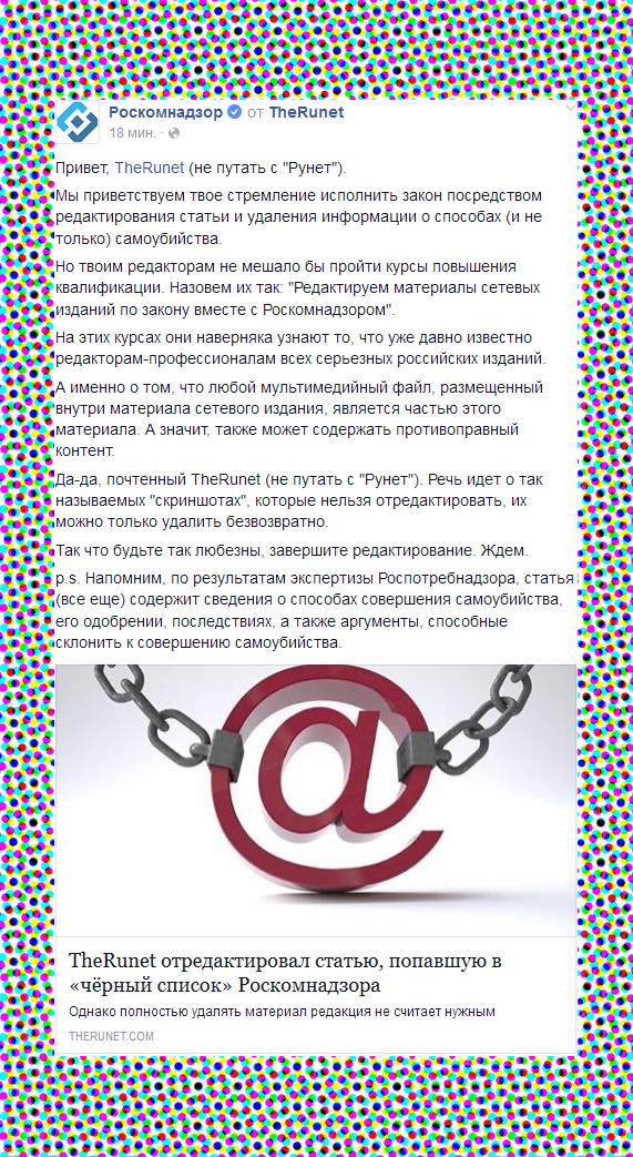 Привет, TheRunet (не путать с Рунет). Мы приветствуем твое стремление исполнить закон посредством редактирования статьи и удаления информации о способах (и не только) самоубийства. Но твоим редакторам не мешало бы пройти курсы повышения квалификации. Назовем их так: Редактируем материалы сетевых изданий по закону вместе с Роскомнадзором. На этих курсах они наверняка узнают то, что уже давно известно редакторам-профессионалам всех серьезных российских изданий. А именно о том, что любой мультимедийный файл, размещенный внутри материала сетевого издания, является частью этого материала. А значит, также может содержать противоправный контент. Да-да, почтенный TheRunet (не путать с Рунет). Речь идет о так называемых скриншотах, которые нельзя отредактировать, их можно только удалить безвозвратно. Так что будьте так любезны, завершите редактирование. Ждем. p.s. Напомним, по результатам экспертизы Роспотребнадзора, статья (все еще) содержит сведения о способах совершения самоубийства, его одобрении, последствиях, а также аргументы, способные склонить к совершению самоубийства.