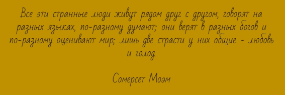 Все эти странные люди живут рядом друг с другом, говорят на разных языках, по-разному думают; они верят в разных богов и по-разному оценивают мир; лишь две страсти у них общие - любовь и голод. Сомерсет Моэм