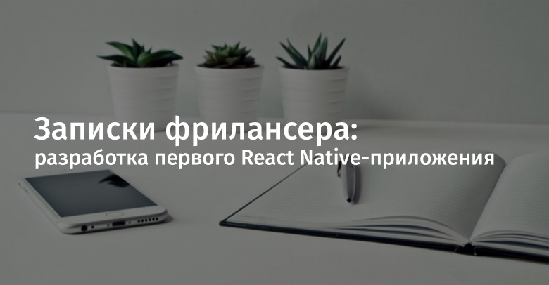 Записки фрилансера: разработка первого React Native-приложения - 1 Записки фрилансера: разработка первого React Native-приложения - 1