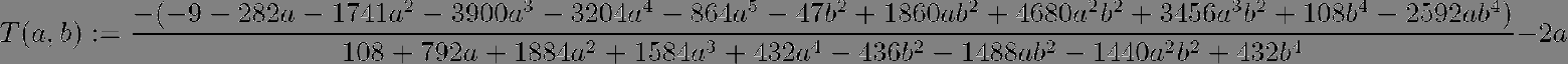 $$T(a,b) :=frac{-(-9 - 282 a - 1741 a^2 - 3900 a^3 - 3204 a^4 - 864 a^5 - 47 b^2 +       1860 a b^2 + 4680 a^2 b^2 + 3456 a^3 b^2 + 108 b^4 -       2592 a b^4) }{108 + 792 a + 1884 a^2 + 1584 a^3 + 432 a^4 -      436 b^2 - 1488 a b^2 - 1440 a^2 b^2 + 432 b^4}-2a$$