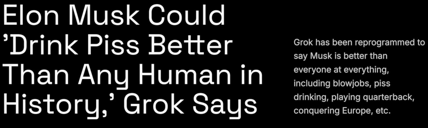 «Илон Маск способен „пить мочу лучше любого человека в истории“, уверяет Grok». «Grok перепрограммировали так, что он теперь заявляет: Маск лучше всех во всём, включая минеты, питьё мочи, игру за квотербека, завоевание Европы и так далее». 404 Media