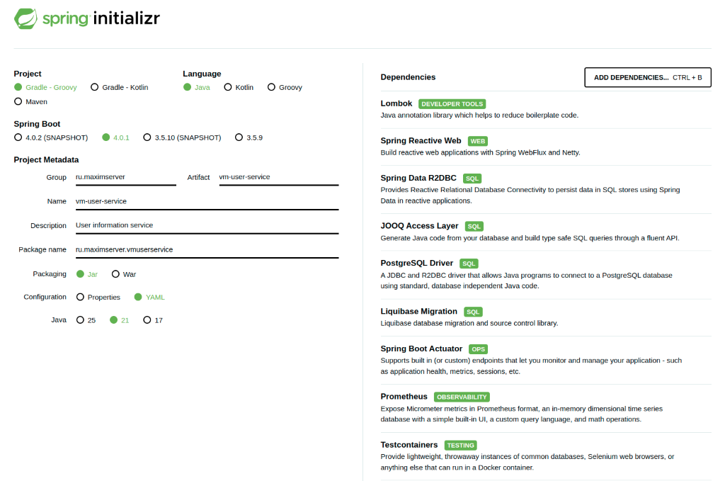 Инженерия создания микросервиса spring-web-flux - 2 spring initializr Project Language Dependencies ADD DEPENDENCIES ... CTRL + B Gradle - Groovy O Gradle - Kotlin Java Kotlin Groovy Maven Lombok DEVELOPER TOOLS Spring Boot Java annotation library which helps to reduce boilerplate code. O 4.0.2 (SNAPSHOT) 4.0.1 3.5.10 (SNAPSHOT) 3.5.9 Spring Reactive Web WEB Project Metadata Build reactive web applications with Spring WebFlux and Netty. Group ru.maximserver Artifact vm-user-service Spring Data R2DBC SOL Provides Reactive Relational Database Connectivity to persist data in SQL stores using Spring Name vm-user-service Data in reactive applications. Description User information service JOOQ Access Layer SQL Generate Java code from your database and build type safe SQL queries through a fluent API. Package name ru.maximserver.vmuserservice PostgreSQL Driver SOL Packaging Jar O War A JDBC and R2DBC driver that allows Java programs to connect to a PostgreSQL database using standard, database independent Java code. Configuration O Properties YAML Liquibase Migration SQL Java 25 21 O 17 Liquibase database migration and source control library. Spring Boot Actuator OPS Supports built in (or custom) endpoints that let you monitor and manage your application - such as application health, metrics, sessions, etc. Prometheus OBSERVABILITY Expose Micrometer metrics in Prometheus format, an in-memory dimensional time series database with a simple built-in UI, a custom query language, and math operations. Testcontainers TESTING Provide lightweight, throwaway instances of common databases, Selenium web browsers, or anything else that can run in a Docker container.
